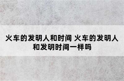 火车的发明人和时间 火车的发明人和发明时间一样吗